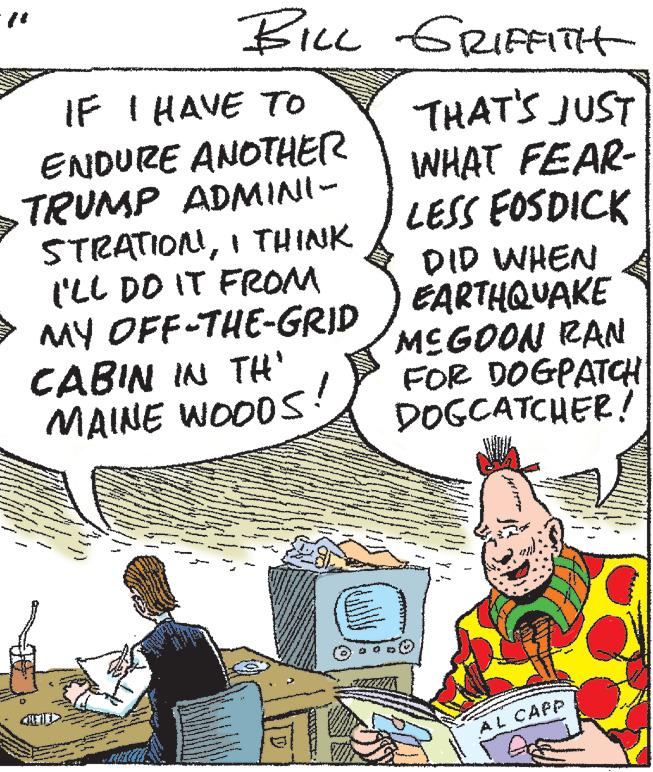 Conversation OCR: BILL GRIFFITH THAT'S JUST WHAT FEAR- LESS FOSDICK DID WHEN EARTHQUAKE MEGOON RAN FOR DOGPATCH DOGCATCHER! AL CAPP IF I HAVE TO ENDURE ANOTHER TRUMP ADMINI- STRATIONI THINK I'LL DO IT FROM MY OFF-THE-GRID CABIN IN TH' MAINE WOODS D BILL GRIFFITH THAT'S JUST WHAT FEAR LESS FOSDICK DID WHEN EARTHQUAKE MEGOON RAN FOR DOGPATCH DOGCATCHER ! AL CAPP IF I HAVE TO ENDURE ANOTHER TRUMP ADMINI STRATIONI THINK I'LL DO IT FROM MY OFF - THE - GRID CABIN IN TH ' MAINE WOODS D