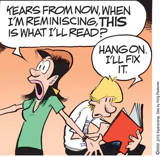 Mammal OCR: YEARS FROM NOWWHEN I'M REMINISCINGTHIS IS WHAT I'LL READ? HANGON. I'LL FIX IT. 2022 ZITS Partnership. Dist. by King Features YEARS FROM NOWWHEN I'M REMINISCINGTHIS IS WHAT I'LL READ ? HANGON . I'LL FIX IT . 2022 ZITS Partnership . Dist . by King Features