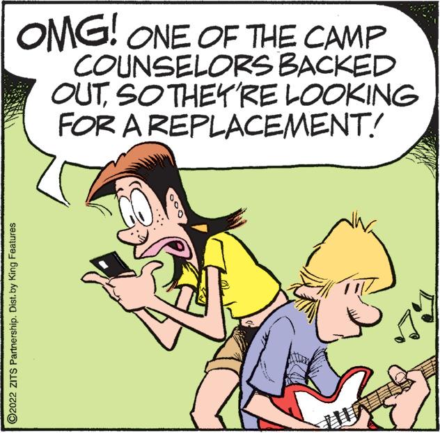 Rectangle OCR: OMG! ONE OF THE CAMP COUNSELORS BACKED OUTSO THEY'RE LOOKING FOR A REPLACEMENT! O2022 ZITS Partnership. Dist. by King Features UITS OMG ! ONE OF THE CAMP COUNSELORS BACKED OUTSO THEY'RE LOOKING FOR A REPLACEMENT ! O2022 ZITS Partnership . Dist . by King Features UITS
