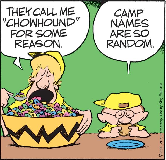 Happy OCR: THEY CALL ME "CHOWHOUND" FOR SOME REASON. CAMP NAMES ARE SO RANDOM. ?2022 ZITS Partnership. Dist. by King Features THEY CALL ME " CHOWHOUND " FOR SOME REASON . CAMP NAMES ARE SO RANDOM . ?2022 ZITS Partnership . Dist . by King Features