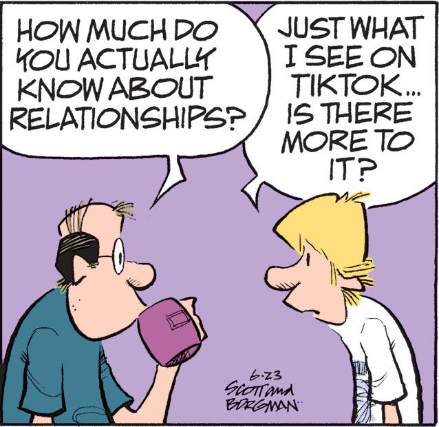 Mammal OCR: HOW MUCH DO YOU ACTUALLY KNOW ABOUT RELATIONSHIPS? JUST WHAT I SEE ON TIKTOK... IS THERE MORE TO IT? 6.23 SCOTT and BORGMAN HOW MUCH DO YOU ACTUALLY KNOW ABOUT RELATIONSHIPS ? JUST WHAT I SEE ON TIKTOK ... IS THERE MORE TO IT ? 6.23 SCOTT and BORGMAN
