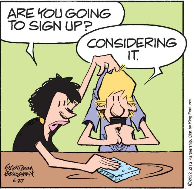 Mammal OCR: ARE YOU GOING TO SIGN UP? SCOTTONA BORGMAN 6-27 CONSIDERING IT. TMS ?2022 ZITS Partnership. Dist. by King Features ARE YOU GOING TO SIGN UP ? SCOTTONA BORGMAN 6-27 CONSIDERING IT . TMS ?2022 ZITS Partnership . Dist . by King Features