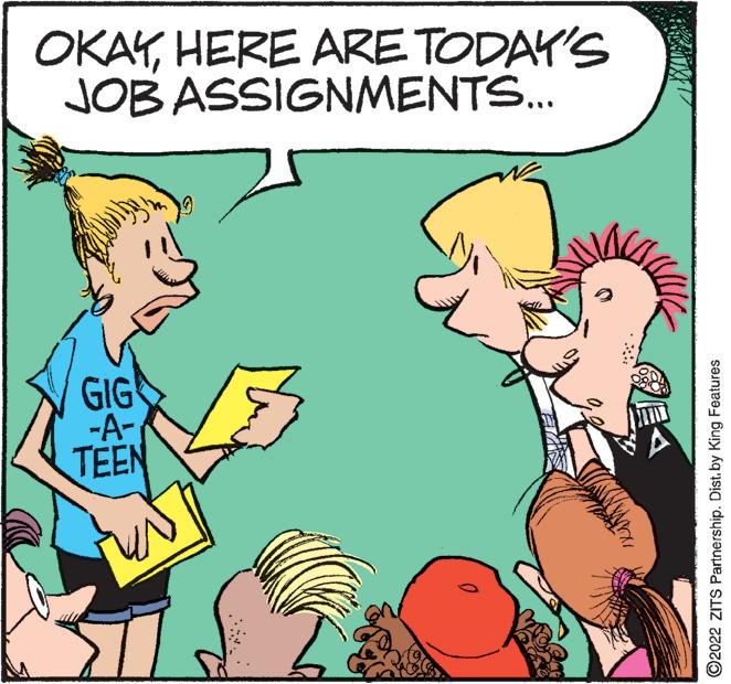 Interaction OCR: OKAYHERE ARE TODAY'S JOB ASSIGNMENTS... GIG -A- TEEN 0 H ?2022 ZITS Partnership. Dist. by King Features OKAYHERE ARE TODAY'S JOB ASSIGNMENTS ... GIG -A TEEN 0 H ?2022 ZITS Partnership . Dist . by King Features