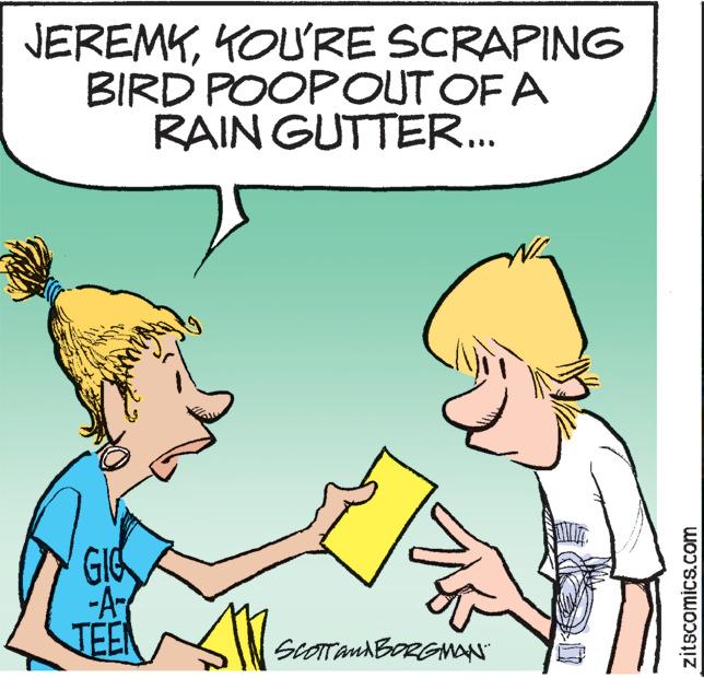 Organism OCR: JEREMKKOU'RE SCRAPING BIRD POOPOUT OF A RAIN GUTTER... GIG -A TEEN SCOTT AND BORGMAN zitscomics.com JEREMKKOU'RE SCRAPING BIRD POOPOUT OF A RAIN GUTTER ... GIG -A TEEN SCOTT AND BORGMAN zitscomics.com