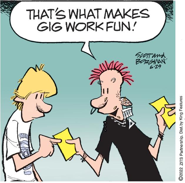 Finger OCR: THAT'S WHAT MAKES GIG WORK FUN! SCOTT and BORGMAN 62.9 ?2022 ZITS Partnership. Dist. by King Features THAT'S WHAT MAKES GIG WORK FUN ! SCOTT and BORGMAN 62.9 ?2022 ZITS Partnership . Dist . by King Features