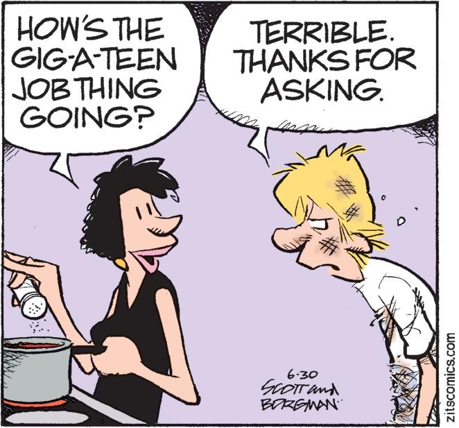 Organism OCR: HOW'S THE GIG-A-TEEN JOB THING GOING? TERRIBLE. THANKS FOR ASKING. 6.30 SCOTT and BORGMAN 0 zitscomics.com HOW'S THE GIG - A - TEEN JOB THING GOING ? TERRIBLE . THANKS FOR ASKING . 6.30 SCOTT and BORGMAN 0 zitscomics.com