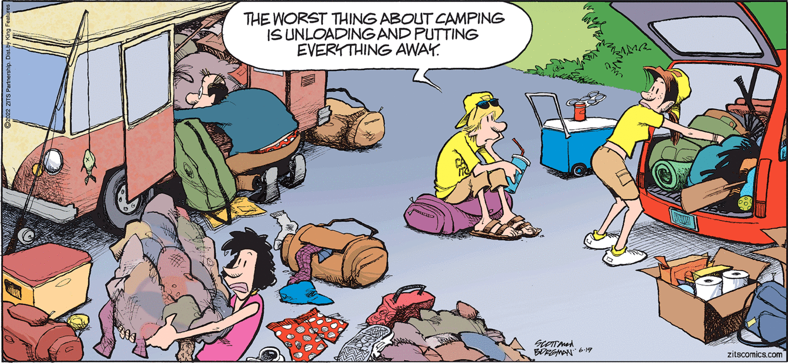 Humour OCR: THE WORST THING ABOUT CAMPING IS UNLOADING AND PUTTING EVERYTHING AWAY. SCOTTANE BORGMAN 6.19 ZAMR zitscomics.com THE WORST THING ABOUT CAMPING IS UNLOADING AND PUTTING EVERYTHING AWAY . SCOTTANE BORGMAN 6.19 ZAMR zitscomics.com