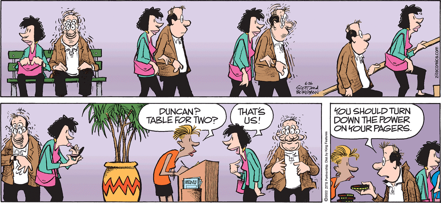 Human OCR: DUNCAN? TABLE FOR TWO? MENU THAT'S US! 6.26 Scat and BORGMAN ?2022 ZITS Partnership. Die KOU SHOULD TURN DOWN THE POWER ON YOUR PAGERS. DUNCAN ? TABLE FOR TWO ? MENU THAT'S US ! 6.26 Scat and BORGMAN ?2022 ZITS Partnership . Die KOU SHOULD TURN DOWN THE POWER ON YOUR PAGERS .