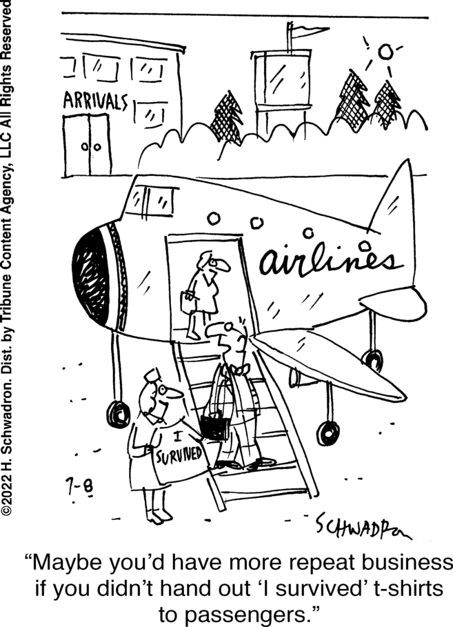 Line art OCR: ?2022 H. Schwadron. Dist. by Tribune Content AgencyLLC All Rights Reserved 31/ ARRIVALS 1-8 SURVIVED airlines -- SCHWADR "Maybe you'd have more repeat business if you didn't hand out 'I survived' t-shirts to passengers." ?2022 H. Schwadron . Dist . by Tribune Content AgencyLLC All Rights Reserved 31 / ARRIVALS 1-8 SURVIVED airlines -- SCHWADR " Maybe you'd have more repeat business if you didn't hand out ' I survived ' t - shirts to passengers . "