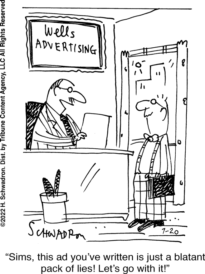 Conversation OCR: ?2022 H. Schwadron. Dist. by Tribune Content AgencyLLC All Rights Reserved Wells ADVERTISING SCHWADRA "Simsthis ad you've written is just a blatant pack of lies! Let's go with it!" 7-20 ?2022 H. Schwadron . Dist . by Tribune Content AgencyLLC All Rights Reserved Wells ADVERTISING SCHWADRA " Simsthis ad you've written is just a blatant pack of lies ! Let's go with it ! " 7-20