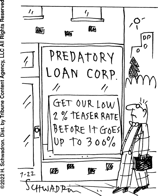 Diagram OCR: ?2022 H. Schwadron. Dist. by Tribune Content AgencyLLC All Rights Reserved 7-22 NV 12 PREDATORY LOAN CORP. 11 GET OUR LOW 2% TEASER RATE BEFORE IT GOES Up to 300% SCHWADRin DP ?2022 H. Schwadron . Dist . by Tribune Content AgencyLLC All Rights Reserved 7-22 NV 12 PREDATORY LOAN CORP . 11 GET OUR LOW 2 % TEASER RATE BEFORE IT GOES Up to 300 % SCHWADRin DP