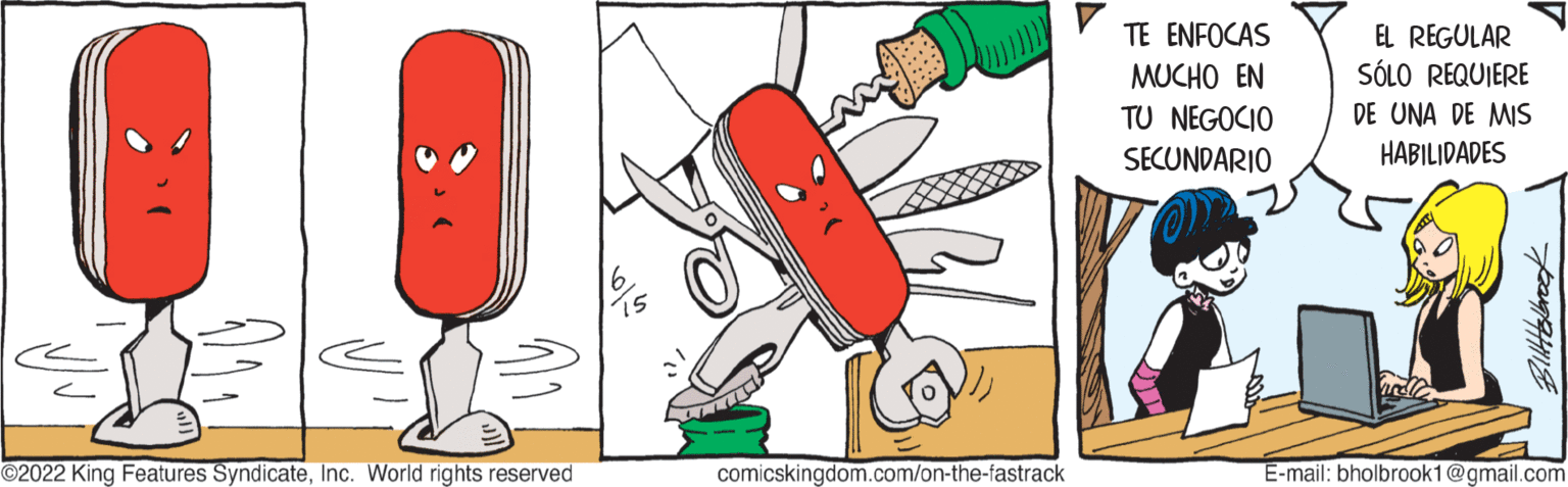 Art OCR: ?2022 King Features SyndicateInc. World rights reserved comicskingdom.com/on-the-fastrack TE ENFOCAS MUCHO EN TU NEGOCIO SECUNDARIO EL REGULAR SÓLO REQUIERE DE UNA DE MIS HABILIDADES Bollits/brook E-mail: bholbrook1@gmail.com ?2022 King Features SyndicateInc. World rights reserved comicskingdom.com/on-the-fastrack TE ENFOCAS MUCHO EN TU NEGOCIO SECUNDARIO EL REGULAR SÓLO REQUIERE DE UNA DE MIS HABILIDADES Bollits / brook E - mail : bholbrook1@gmail.com