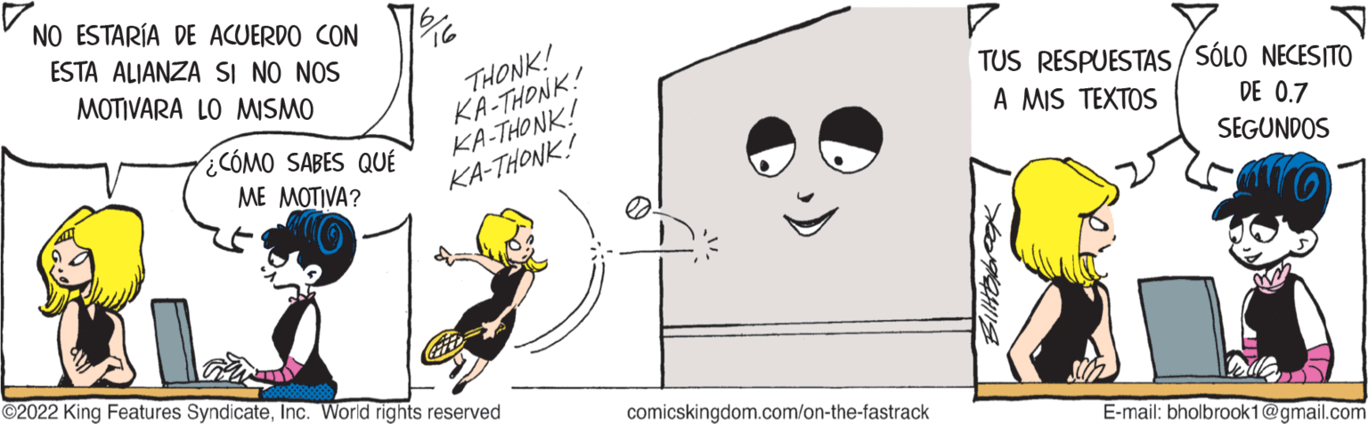 Happy OCR: NO ESTARÍA DE ACUERDO CON ESTA ALIANZA SI NO NOS MOTIVARA LO MISMO ¿CÓMO SABES QUÉ ME MOTIVA? an ?2022 King Features SyndicateInc. World rights reserved 16 THONK! KA-THONK! KA-THONK! KA-THONK! comicskingdom.com/on-the-fastrack TUS RESPUESTAS/SÓLO NECESITO A MIS TEXTOS DE 0.7 SEGUNDOS E-mail: bholbrook1@gmail.com NO ESTARÍA DE ACUERDO CON ESTA ALIANZA SI NO NOS MOTIVARA LO MISMO ¿ CÓMO SABES QUÉ ME MOTIVA ? an ?2022 King Features SyndicateInc. World rights reserved 16 THONK ! KA - THONK ! KA - THONK ! KA - THONK ! comicskingdom.com/on-the-fastrack TUS RESPUESTAS / SÓLO NECESITO A MIS TEXTOS DE 0.7 SEGUNDOS E - mail : bholbrook1@gmail.com