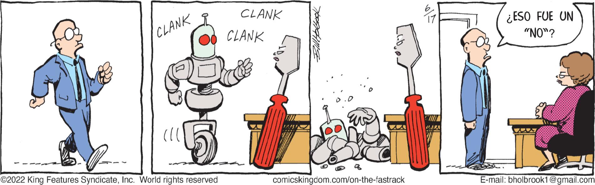 Parallel OCR: CLANK ?2022 King Features SyndicateInc. World rights reserved CLANK CLANK Q comicskingdom.com/on-the-fastrack ¿ESO FUE UN "NO"? E-mail: bholbrook1@gmail.com CLANK ?2022 King Features SyndicateInc. World rights reserved CLANK CLANK Q comicskingdom.com/on-the-fastrack ¿ ESO FUE UN " NO " ? E - mail : bholbrook1@gmail.com