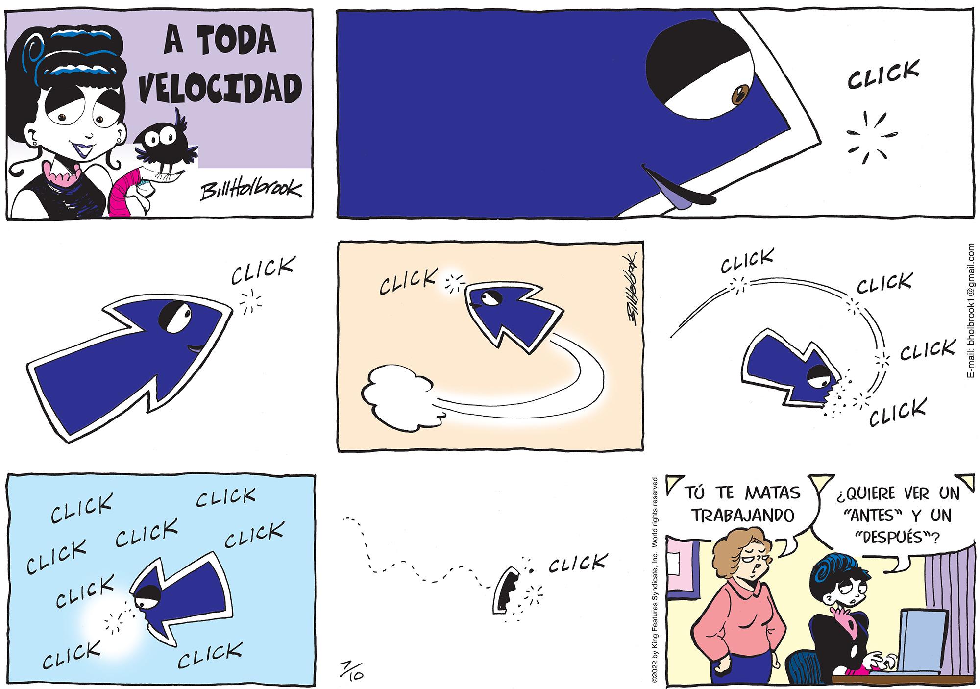 People OCR: CLICK CLICK CLICK CLICK A TODA VELOCIDAD CLICK Bill Holbrook CLICK CLICK CLICK CLICK 70 CLICK CLICK 2022 by King Features Synd CLICK TÚ TE MATAS TRABAJANDO CLICK CLICK CLICK CLICK ¿QUIERE VER UN "ANTES" Y UN "DESPUÉS"? E-mail: bholbrook1@gmail.com CLICK CLICK CLICK CLICK A TODA VELOCIDAD CLICK Bill Holbrook CLICK CLICK CLICK CLICK 70 CLICK CLICK 2022 by King Features Synd CLICK TÚ TE MATAS TRABAJANDO CLICK CLICK CLICK CLICK ¿ QUIERE VER UN " ANTES " Y UN " DESPUÉS " ? E - mail : bholbrook1@gmail.com