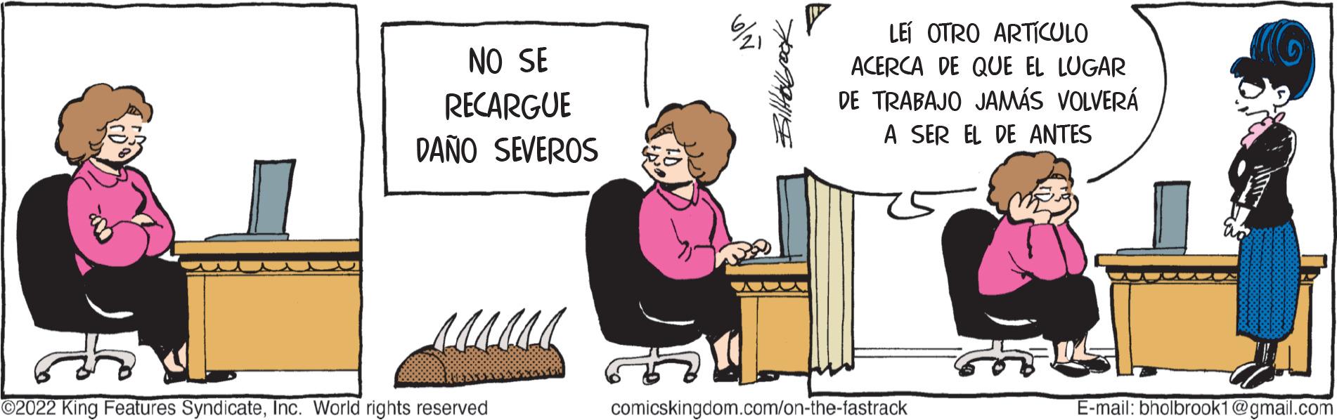 Illustration OCR: NO SE RECARGUE DAÑO SEVEROS ?2022 King Features SyndicateInc. World rights reserved NO LEI OTRO ARTÍCULO ACERCA DE QUE EL LUGAR DE TRABAJO JAMÁS VOLVERÁ A SER EL DE ANTES comicskingdom.com/on-the-fastrack E-mail: bholbrook1@gmail.com NO SE RECARGUE DAÑO SEVEROS ?2022 King Features SyndicateInc. World rights reserved NO LEI OTRO ARTÍCULO ACERCA DE QUE EL LUGAR DE TRABAJO JAMÁS VOLVERÁ A SER EL DE ANTES comicskingdom.com/on-the-fastrack E - mail : bholbrook1@gmail.com