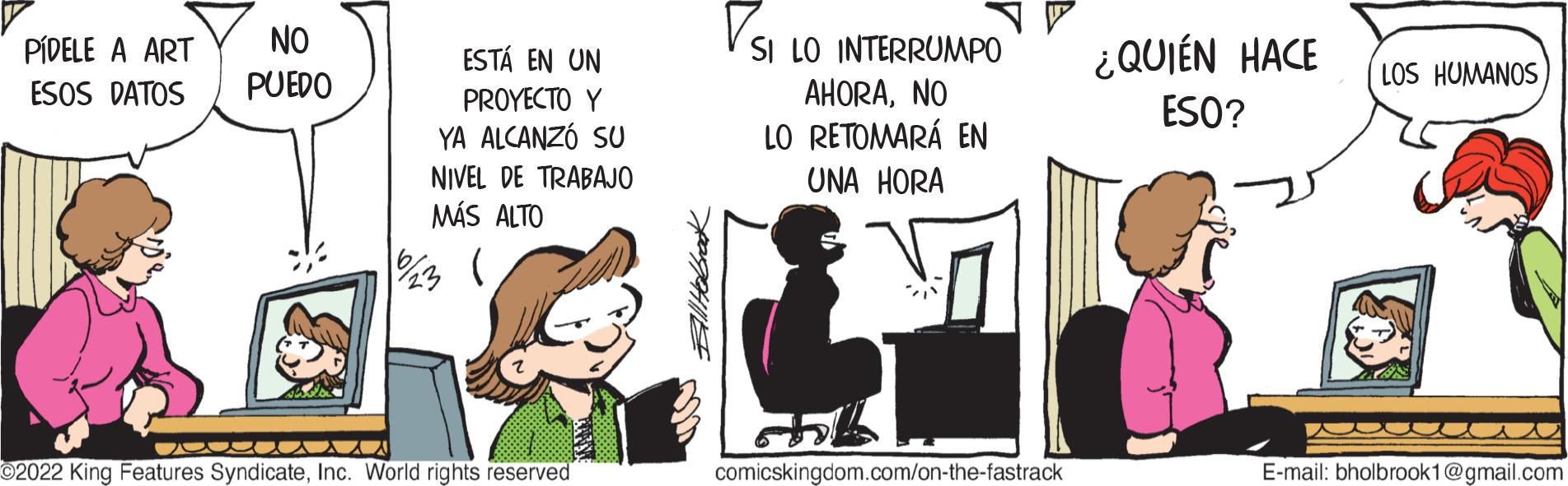 Fiction OCR: PÍDELE A ART ESOS DATOS NO PUEDO ESTÁ EN UN PROYECTO Y YA ALCANZÓ SU NIVEL DE TRABAJO MÁS ALTO 1/23 osa ©2022 King Features SyndicateInc. World rights reserved SI LO INTERRUMPO AHORANO LO RETOMARÁ EN UNA HORA comicskingdom.com/on-the-fastrack ¿QUIÉN HACE ESO? LOS HUMANOS KAR E-mail: bholbrook1@gmail.com PÍDELE A ART ESOS DATOS NO PUEDO ESTÁ EN UN PROYECTO Y YA ALCANZÓ SU NIVEL DE TRABAJO MÁS ALTO 1/23 osa © 2022 King Features SyndicateInc. World rights reserved SI LO INTERRUMPO AHORANO LO RETOMARÁ EN UNA HORA comicskingdom.com/on-the-fastrack ¿ QUIÉN HACE ESO ? LOS HUMANOS KAR E - mail : bholbrook1@gmail.com