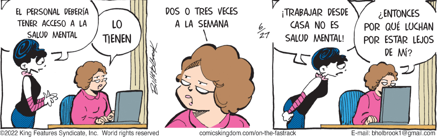 Mammal OCR: EL PERSONAL DEBERÍA TENER ACCESO A LA SALUD MENTAL LO TIENEN Bilttobook ©2022 King Features SyndicateInc. World rights reserved DOS O TRES VECES A LA SEMANA 27 ¡TRABAJAR DESDE CASA NO ES SALUD MENTAL! en T comicskingdom.com/on-the-fastrack ¿ENTONCES POR QUÉ LUCHAN POR ESTAR LEJOS DE MÍ? E-mail: bholbrook1@gmail.com EL PERSONAL DEBERÍA TENER ACCESO A LA SALUD MENTAL LO TIENEN Bilttobook © 2022 King Features SyndicateInc. World rights reserved DOS O TRES VECES A LA SEMANA 27 ¡ TRABAJAR DESDE CASA NO ES SALUD MENTAL ! en T comicskingdom.com/on-the-fastrack ¿ ENTONCES POR QUÉ LUCHAN POR ESTAR LEJOS DE MÍ ? E - mail : bholbrook1@gmail.com