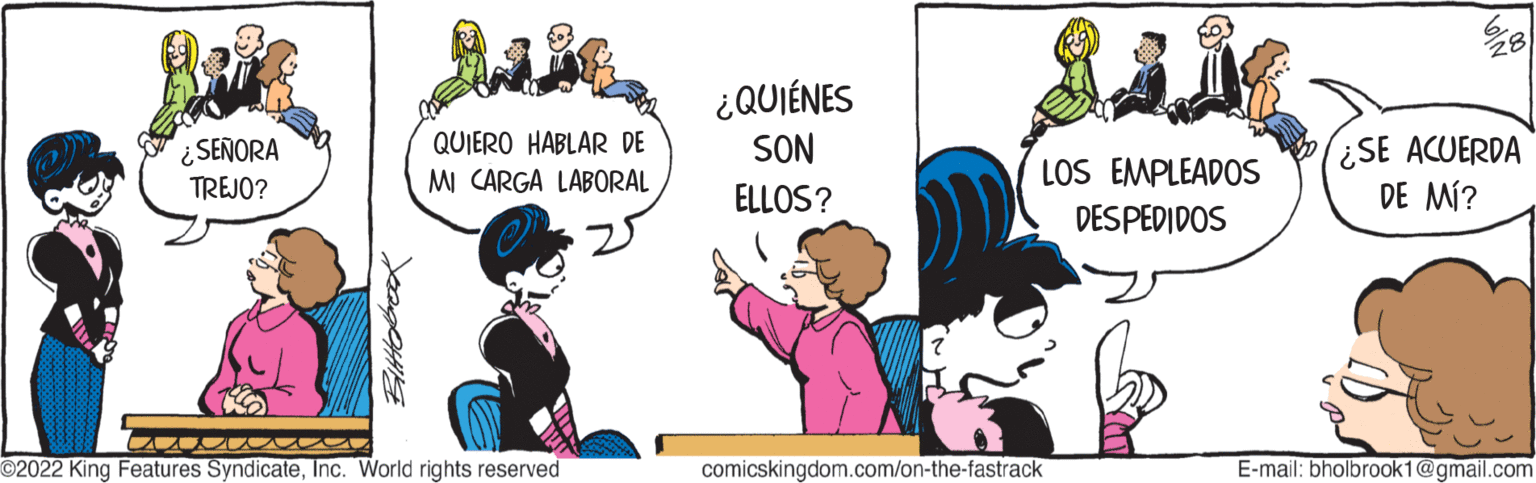 Font OCR: ¿SEÑORA TREJO? QUIERO HABLAR DE MI CARGA LABORAL ?2022 King Features SyndicateInc. World rights reserved ¿QUIÉNES SON ELLOS? LOS EMPLEADOS DESPEDIDOS comicskingdom.com/on-the-fastrack ¿SE ACUERDA DE MÍ? E-mail: bholbrook1@gmail.com ¿ SEÑORA TREJO ? QUIERO HABLAR DE MI CARGA LABORAL ?2022 King Features SyndicateInc. World rights reserved ¿ QUIÉNES SON ELLOS ? LOS EMPLEADOS DESPEDIDOS comicskingdom.com/on-the-fastrack ¿ SE ACUERDA DE MÍ ? E - mail : bholbrook1@gmail.com