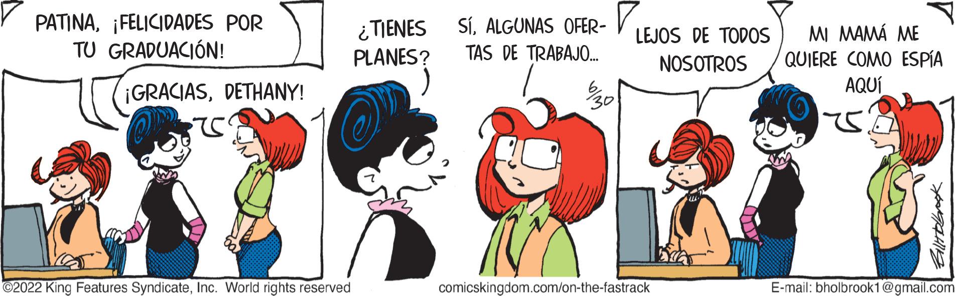 Sharing OCR: PATINA¡FELICIDADES POR TU GRADUACIÓN! ¡GRACIASDETHANY! ?2022 King Features SyndicateInc. World rights reserved ¿TIENES PLANES? SÍALGUNAS OFER- TAS DE TRABAJO... 30 LEJOS DE TODOS NOSOTROS comicskingdom.com/on-the-fastrack Ella MI MAMÁ ME QUIERE COMO ESPÍA AQUÍ 175. E-mail: bholbrook1@gmail.com PATINA¡ FELICIDADES POR TU GRADUACIÓN ! ¡ GRACIASDETHANY ! ?2022 King Features SyndicateInc. World rights reserved ¿ TIENES PLANES ? SÍALGUNAS OFER TAS DE TRABAJO ... 30 LEJOS DE TODOS NOSOTROS comicskingdom.com/on-the-fastrack Ella MI MAMÁ ME QUIERE COMO ESPÍA AQUÍ 175 . E - mail : bholbrook1@gmail.com