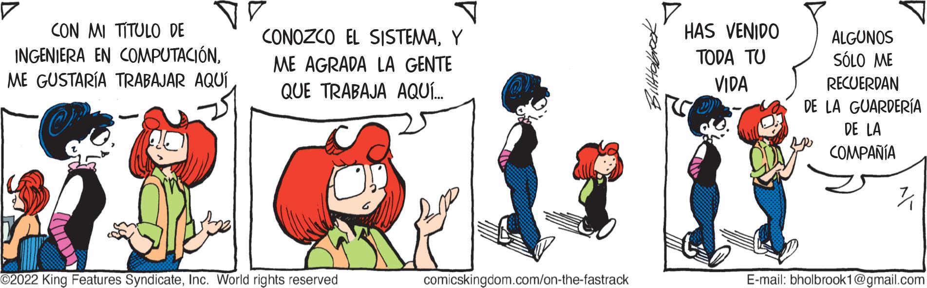 Font OCR: 7 CON MI TÍTULO DE INGENIERA EN COMPUTACIÓNY ME AGRADA LA GENTE QUE TRABAJA AQUÍ... ?2022 King Features SyndicateInc. World rights reserved comicskingdom.com/on-the-fastrack. HAS VENIDO TODA TU VIDA ALGUNOS SÓLO ME RECUERDAN DE LA GUARDERÍA DE LA COMPAÑÍA PR E-mail: bholbrook1@gmail.com 7 CON MI TÍTULO DE INGENIERA EN COMPUTACIÓNME GUSTARÍA TRABAJAR AQUÍCONOZCO EL SISTEMAY ME AGRADA LA GENTE QUE TRABAJA AQUÍ ... ?2022 King Features SyndicateInc. World rights reserved comicskingdom.com/on-the-fastrack . HAS VENIDO TODA TU VIDA ALGUNOS SÓLO ME RECUERDAN DE LA GUARDERÍA DE LA COMPAÑÍA PR E - mail : bholbrook1@gmail.com