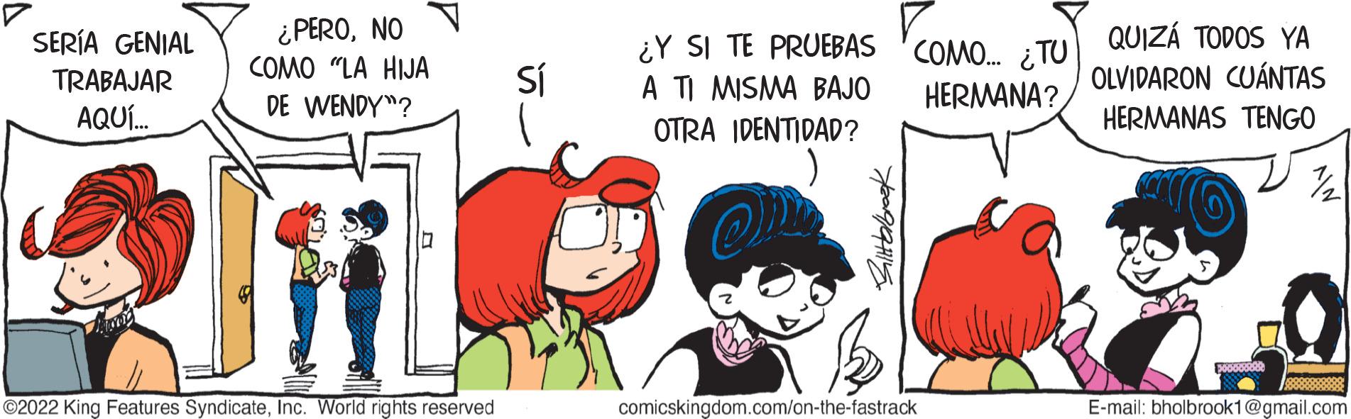 People OCR: SERÍA GENIAL TRABAJAR AQUÍ... ¿PERONO COMO "LA HIJA DE WENDY"? ?2022 King Features SyndicateInc. World rights reserved Sí ¿Y SI TE PRUEBAS A TI MISMA BAJO OTRA IDENTIDAD? Bittbrbrook COMO... ¿TU HERMANA? comicskingdom.com/on-the-fastrack QUIZÁ TODOS YA OLVIDARON CUÁNTAS HERMANAS TENGO 7/2 E-mail: bholbrook1@gmail.com SERÍA GENIAL TRABAJAR AQUÍ ... ¿ PERONO COMO " LA HIJA DE WENDY " ? ?2022 King Features SyndicateInc. World rights reserved Sí ¿ Y SI TE PRUEBAS A TI MISMA BAJO OTRA IDENTIDAD ? Bittbrbrook COMO ... ¿ TU HERMANA ? comicskingdom.com/on-the-fastrack QUIZÁ TODOS YA OLVIDARON CUÁNTAS HERMANAS TENGO 7/2 E - mail : bholbrook1@gmail.com