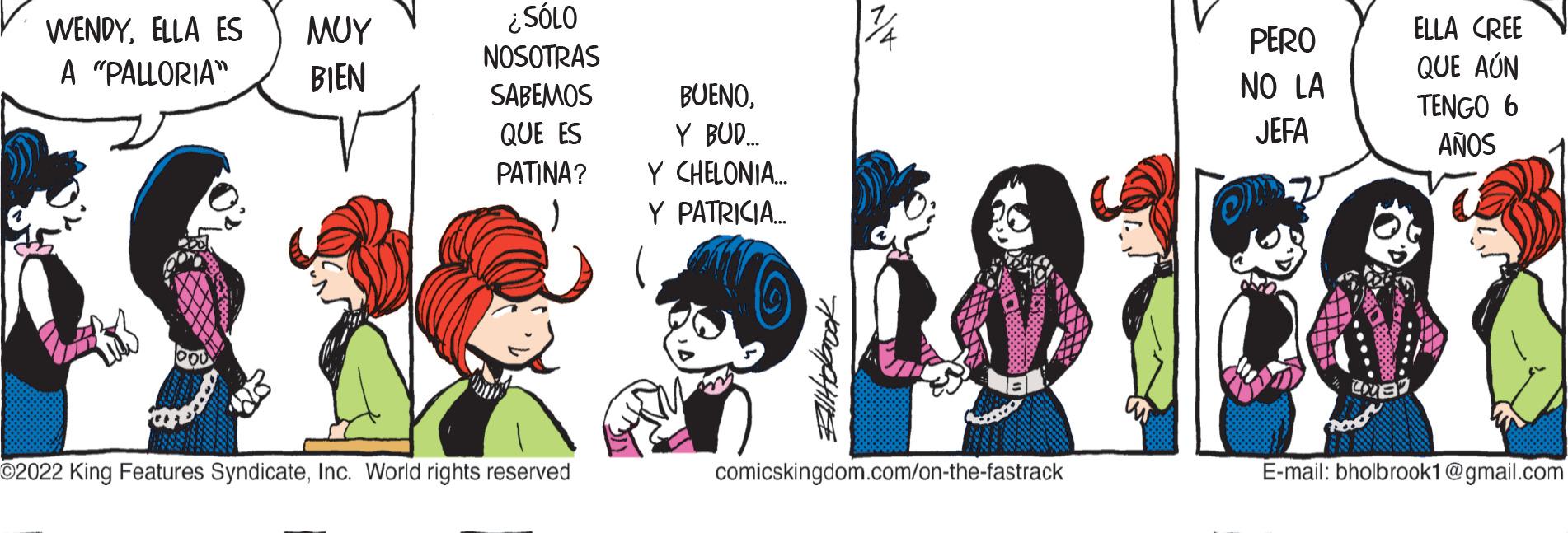 Conversation OCR: WENDYELLA ES A "PALLORIA" ??? BIEN ¿SÓLO NOSOTRAS SABEMOS QUE ES ?2022 King Features SyndicateInc. World rights reserved PERO NO LA JEFA BUENOY BUD..... PATINA? Y CHELONIA.... Y PATRICIA... $$-58103 comicskingdom.com/on-the-fastrack ELLA CREE QUE AÚN TENGO 6 AÑOS E-mail: bholbrook1@gmail.com WENDYELLA ES A " PALLORIA " ??? BIEN ¿ SÓLO NOSOTRAS SABEMOS QUE ES ?2022 King Features SyndicateInc. World rights reserved PERO NO LA JEFA BUENOY BUD ..... PATINA ? Y CHELONIA .... Y PATRICIA ... $$ - 58103 comicskingdom.com/on-the-fastrack ELLA CREE QUE AÚN TENGO 6 AÑOS E - mail : bholbrook1@gmail.com