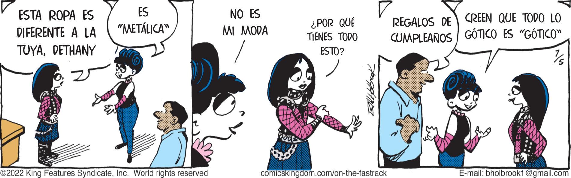 Interaction OCR: ESTA ROPA ES DIFERENTE A LA TUYADETHANY ES "METÁLICA" ©2022 King Features SyndicateInc. World rights reserved NO ES MI MODA bod ¿POR QUÉ TIENES TODO ESTO? comicskingdom.com/on-the-fastrack REGALOS DE CREEN QUE TODO LO CUMPLEAÑOS GÓTICO ES "GÓTICO" E-mail: bholbrook1@gmail.com ESTA ROPA ES DIFERENTE A LA TUYADETHANY ES " METÁLICA " © 2022 King Features SyndicateInc. World rights reserved NO ES MI MODA bod ¿ POR QUÉ TIENES TODO ESTO ? comicskingdom.com/on-the-fastrack REGALOS DE CREEN QUE TODO LO CUMPLEAÑOS GÓTICO ES " GÓTICO " E - mail : bholbrook1@gmail.com