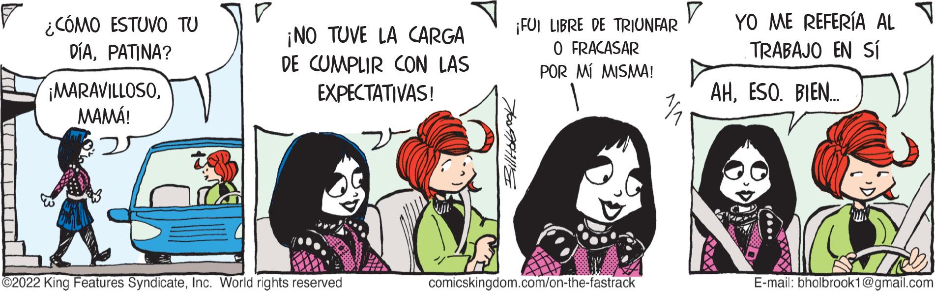 Interaction OCR: ? ¿CÓMO ESTUVO TU DÍAPATINA? ¡MARAVILLOSOMAMÁ! ¡NO TUVE LA CARGA DE CUMPLIR CON LAS EXPECTATIVAS! ?2022 King Features SyndicateInc. World rights reserved ¡FUI LIBRE DE TRIUNFAR O FRACASAR POR MÍ MISMA! comicskingdom.com/on-the-fastrack V YO ME REFERÍA AL TRABAJO EN SÍ AHESO. BIEN... E-mail: bholbrook1@gmail.com ? ¿ CÓMO ESTUVO TU DÍAPATINA ? ¡ MARAVILLOSOMAMÁ ! ¡ NO TUVE LA CARGA DE CUMPLIR CON LAS EXPECTATIVAS ! ?2022 King Features SyndicateInc. World rights reserved ¡ FUI LIBRE DE TRIUNFAR O FRACASAR POR MÍ MISMA ! comicskingdom.com/on-the-fastrack V YO ME REFERÍA AL TRABAJO EN SÍ AHESO . BIEN ... E - mail : bholbrook1@gmail.com
