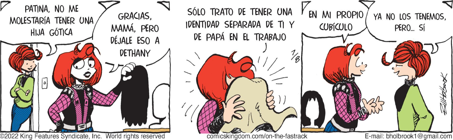 Adaptation OCR: PATINANO ?? MOLESTARÍA TENER UNA HIJA GÓTICA L GRACIASPERO DÉJALE ESO A DETHANY ©2022 King Features SyndicateInc. World rights reserved SÓLO TRATO DE TENER UNA EN MI PROPIO YA NO LOS TENEMOSCUBÍCULO PERO... SÍ IDENTIDAD SEPARADA DE TI Y DE PAPÁ EN EL TRABAJO comicskingdom.com/on-the-fastrack XOGOHIZ E-mail: bholbrook1@gmail.com PATINANO ?? MOLESTARÍA TENER UNA HIJA GÓTICA L GRACIASPERO DÉJALE ESO A DETHANY © 2022 King Features SyndicateInc. World rights reserved SÓLO TRATO DE TENER UNA EN MI PROPIO YA NO LOS TENEMOSCUBÍCULO PERO ... SÍ IDENTIDAD SEPARADA DE TI Y DE PAPÁ EN EL TRABAJO comicskingdom.com/on-the-fastrack XOGOHIZ E - mail : bholbrook1@gmail.com