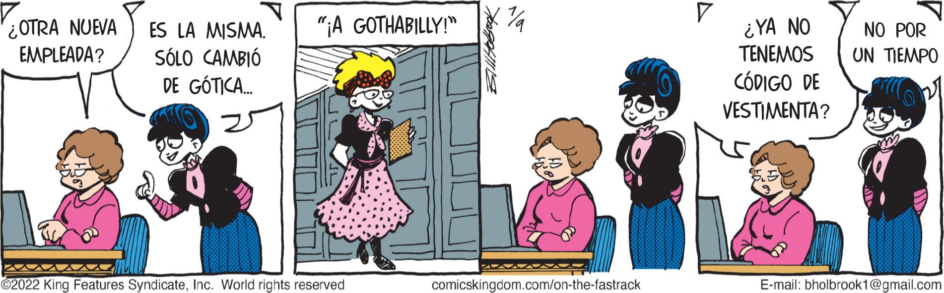 Art OCR: ¿OTRA NUEVA EMPLEADA? ES LA MISMA. SÓLO CAMBIÓ DE GÓTICA... "¡A GOTHABILLY!" ?2022 King Features SyndicateInc. World rights reserved comicskingdom.com/on-the-fastrack ¿YA NO TENEMOS CÓDIGO DE VESTIMENTA? NO POR UN TIEMPO E-mail: bholbrook1@gmail.com ¿ OTRA NUEVA EMPLEADA ? ES LA MISMA . SÓLO CAMBIÓ DE GÓTICA ... " ¡ A GOTHABILLY ! " ?2022 King Features SyndicateInc. World rights reserved comicskingdom.com/on-the-fastrack ¿ YA NO TENEMOS CÓDIGO DE VESTIMENTA ? NO POR UN TIEMPO E - mail : bholbrook1@gmail.com