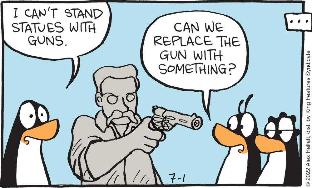Gesture OCR: I CAN'T STAND STATUES WITH GUNS. CAN WE REPLACE THE GUN WITH SOMETHING? 7-1 ?2022 Alex Hallattdist. by King Features Syndicate I CAN'T STAND STATUES WITH GUNS . CAN WE REPLACE THE GUN WITH SOMETHING ? 7-1 ?2022 Alex Hallattdist . by King Features Syndicate