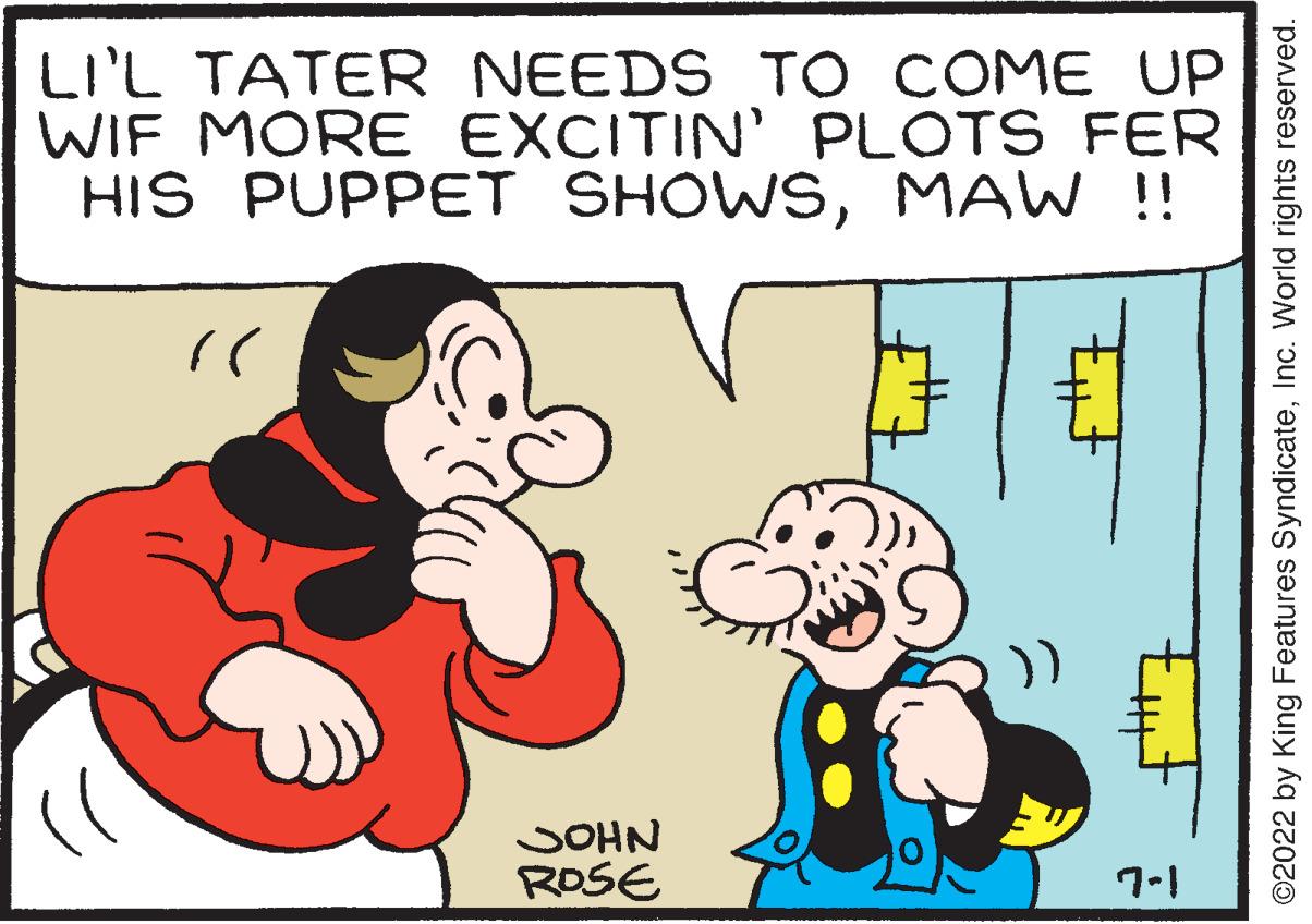Happy OCR: LI'L TATER NEEDS TO COME UP WIF MORE EXCITIN' PLOTS FER HIS PUPPET SHOWSMAW !! (( JOHN ROSE tuf 7-1 ©2022 by King Features SyndicateInc. World rights reserved. LI'L TATER NEEDS TO COME UP WIF MORE EXCITIN ' PLOTS FER HIS PUPPET SHOWSMAW !! ( ( JOHN ROSE tuf 7-1 © 2022 by King Features SyndicateInc. World rights reserved .