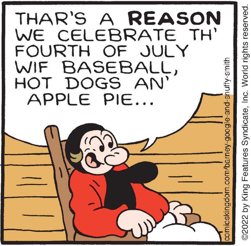 Sharing OCR: THAR'S A REASON WE CELEBRATE TH' FOURTH OF JULY WIF BASEBALLHOT DOGS AN' APPLE PIE... comicskingdom.com/barney-google-and-snuffy-smith ?2022 by King Features SyndicateInc. World rights reserved. THAR'S A REASON WE CELEBRATE TH ' FOURTH OF JULY WIF BASEBALLHOT DOGS AN ' APPLE PIE ... comicskingdom.com/barney-google-and-snuffy-smith ?2022 by King Features SyndicateInc. World rights reserved .