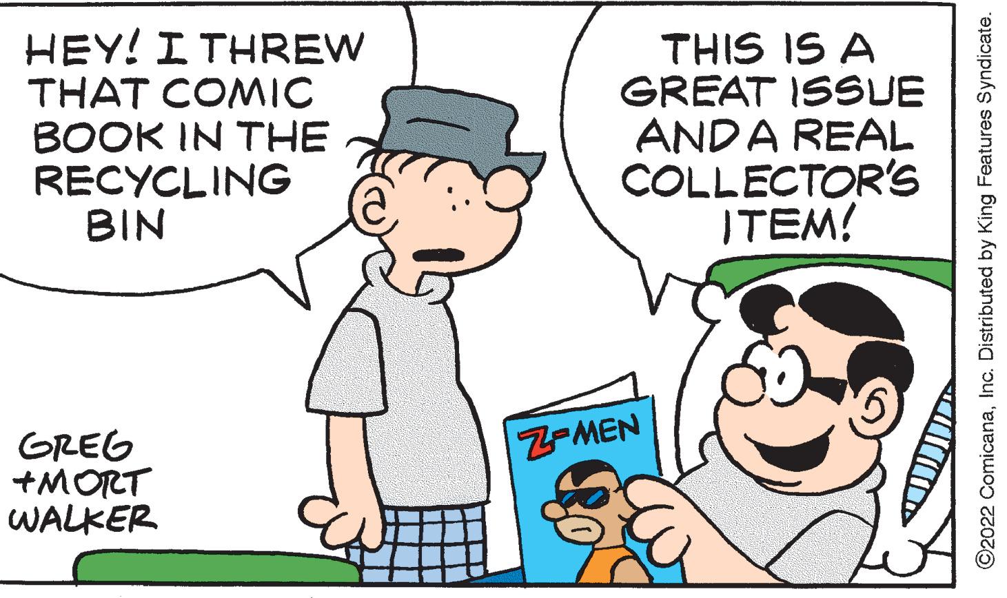 Human OCR: HEY! I THREW THAT COMIC BOOK IN THE RECYCLING BIN GREG +MORT WALKER THIS IS A GREAT ISSUE ANDA REAL COLLECTOR'S ITEM! Z-MEN ?2022 ComicanaInc. Distributed by King Features Syndicate. HEY ! I THREW THAT COMIC BOOK IN THE RECYCLING BIN GREG + MORT WALKER THIS IS A GREAT ISSUE ANDA REAL COLLECTOR'S ITEM ! Z - MEN ?2022 ComicanaInc. Distributed by King Features Syndicate .