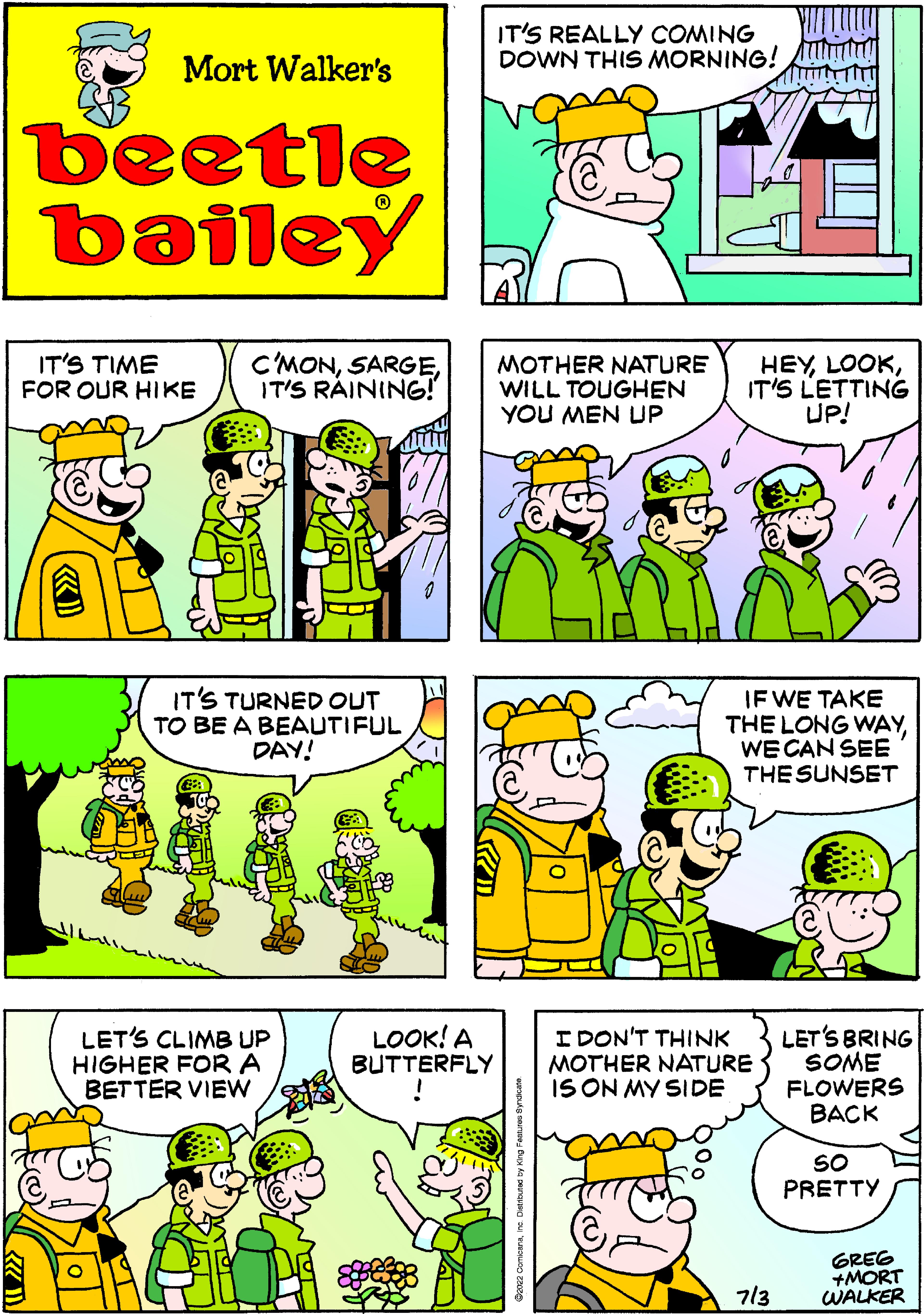 Yellow OCR: Mort Walker's beetle bailey IT'S TIME FOR OUR HIKE C'MONIT'S RAINING! T IT'S TURNED OUT TO BE A BEAUTIFUL DAY! «) LET'S CLIMB UP HIGHER FOR A BETTER VIEW LOOK! A BUTTERFLY IT'S REALLY COMING DOWN THIS MORNING! MOTHER NATURE WILL TOUGHEN YOU MEN UP HEYIT'S LETTING UP! IF WE TAKE THE LONG WAYWE CAN SEE THE SUNSET LET'S BRING SOME FLOWERS BACK SO PRETTY I DON'T THINK MOTHER NATURE IS ON MY SIDE 713 GREG +MORT WALKER Mort Walker's beetle bailey IT'S TIME FOR OUR HIKE C'MONIT'S RAINING ! T IT'S TURNED OUT TO BE A BEAUTIFUL DAY ! « ) LET'S CLIMB UP HIGHER FOR A BETTER VIEW LOOK ! A BUTTERFLY IT'S REALLY COMING DOWN THIS MORNING ! MOTHER NATURE WILL TOUGHEN YOU MEN UP HEYIT'S LETTING UP ! IF WE TAKE THE LONG WAYWE CAN SEE THE SUNSET LET'S BRING SOME FLOWERS BACK SO PRETTY I DON'T THINK MOTHER NATURE IS ON MY SIDE 713 GREG + MORT WALKER