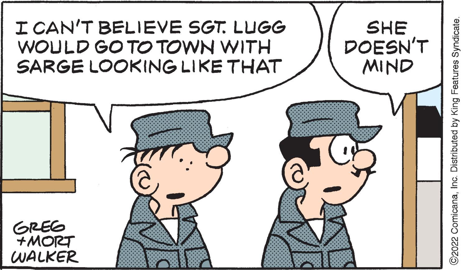 Mode of transport OCR: I CAN'T BELIEVE SGT. LUGG WOULD GO TO TOWN WITH SARGE LOOKING LIKE THAT GREG +MORT WALKER @ SHE DOESN'T MIND ?2022 ComicanaInc. Distributed by King Features Syndicate. I CAN'T BELIEVE SGT . LUGG WOULD GO TO TOWN WITH SARGE LOOKING LIKE THAT GREG + MORT WALKER @ SHE DOESN'T MIND ?2022 ComicanaInc. Distributed by King Features Syndicate .