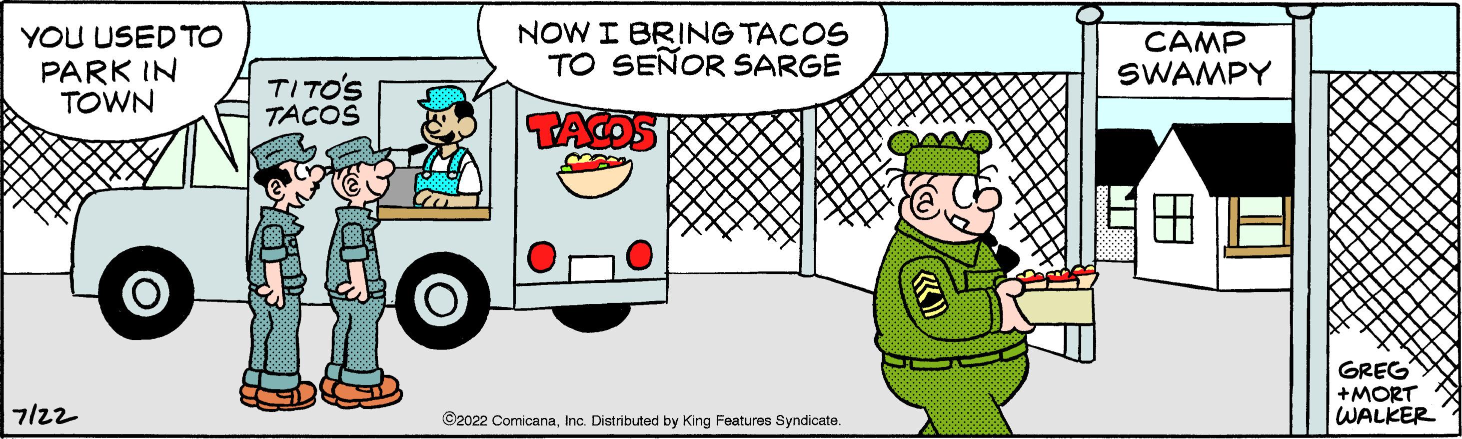 Line OCR: YOU USED TO PARK IN TOWN 7122 O TITO'S TACOS O NOW I BRING TACOS TO SEÑOR SARGE TACOS ?2022 ComicanaInc. Distributed by King Features Syndicate. CAMP SWAMPY A GREG +MORT WALKER YOU USED TO PARK IN TOWN 7122 O TITO'S TACOS O NOW I BRING TACOS TO SEÑOR SARGE TACOS ?2022 ComicanaInc. Distributed by King Features Syndicate . CAMP SWAMPY A GREG + MORT WALKER