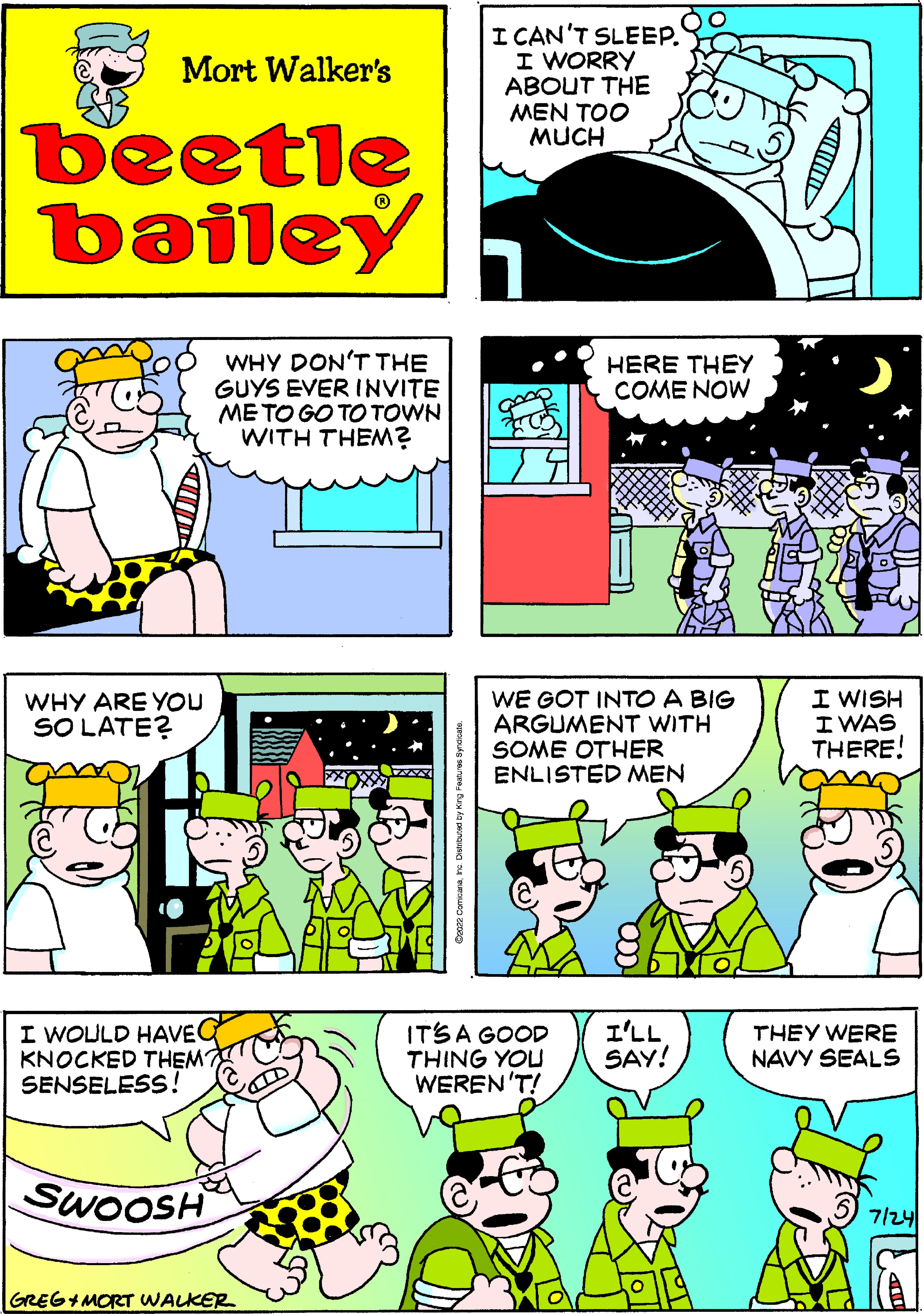 Yellow OCR: Mort Walker's beetle bailey WHY ARE YOU SO LATE? WHY DON'T THE GUYS EVER INVITE ME TO GO TO TOWN WITH THEM? I WOULD HAVEQ KNOCKED THEM? SENSELESS! SWOOSH GREG+MORT WALKER I CAN'T SLEEP. I WORRY ABOUT THE MEN TOO MUCH HERE THEY COME NOW WE GOT INTO A BIG ARGUMENT WITH SOME OTHER ENLISTED MEN IT'S A GOOD THING YOU WEREN'T! I'LL SAY! I WISH I WAS THERE! THEY WERE NAVY SEALS 7/24 Mort Walker's beetle bailey WHY ARE YOU SO LATE ? WHY DON'T THE GUYS EVER INVITE ME TO GO TO TOWN WITH THEM ? I WOULD HAVEQ KNOCKED THEM ? SENSELESS ! SWOOSH GREG + MORT WALKER I CAN'T SLEEP . I WORRY ABOUT THE MEN TOO MUCH HERE THEY COME NOW WE GOT INTO A BIG ARGUMENT WITH SOME OTHER ENLISTED MEN IT'S A GOOD THING YOU WEREN'T ! I'LL SAY ! I WISH I WAS THERE ! THEY WERE NAVY SEALS 7/24