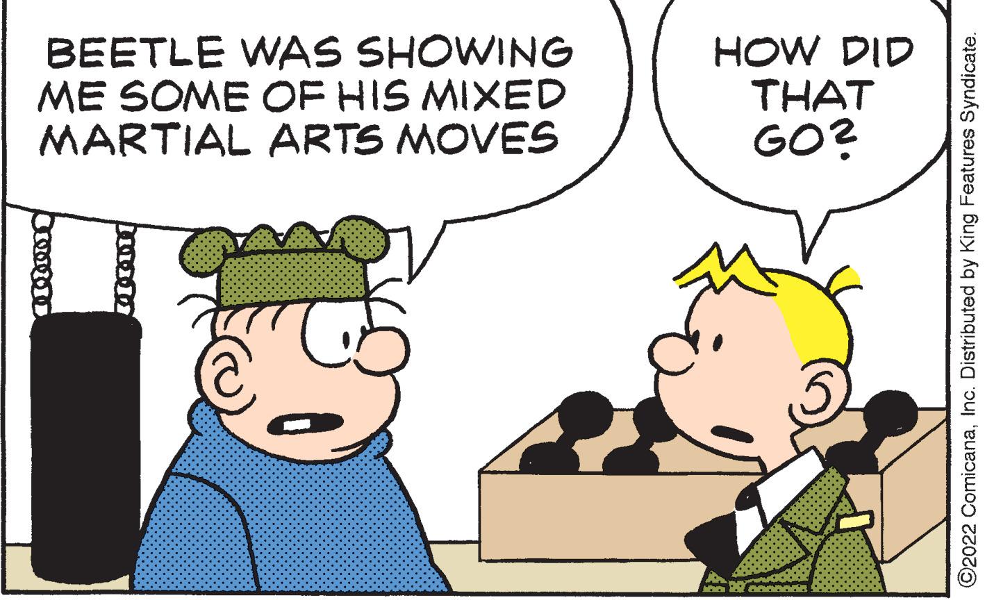 Happy OCR: BEETLE WAS SHOWING ME SOME OF HIS MIXED MARTIAL ARTS MOVES 100000 HOW DID THAT GO? ?2022 ComicanaInc. Distributed by King Features Syndicate. BEETLE WAS SHOWING ME SOME OF HIS MIXED MARTIAL ARTS MOVES 100000 HOW DID THAT GO ? ?2022 ComicanaInc. Distributed by King Features Syndicate .
