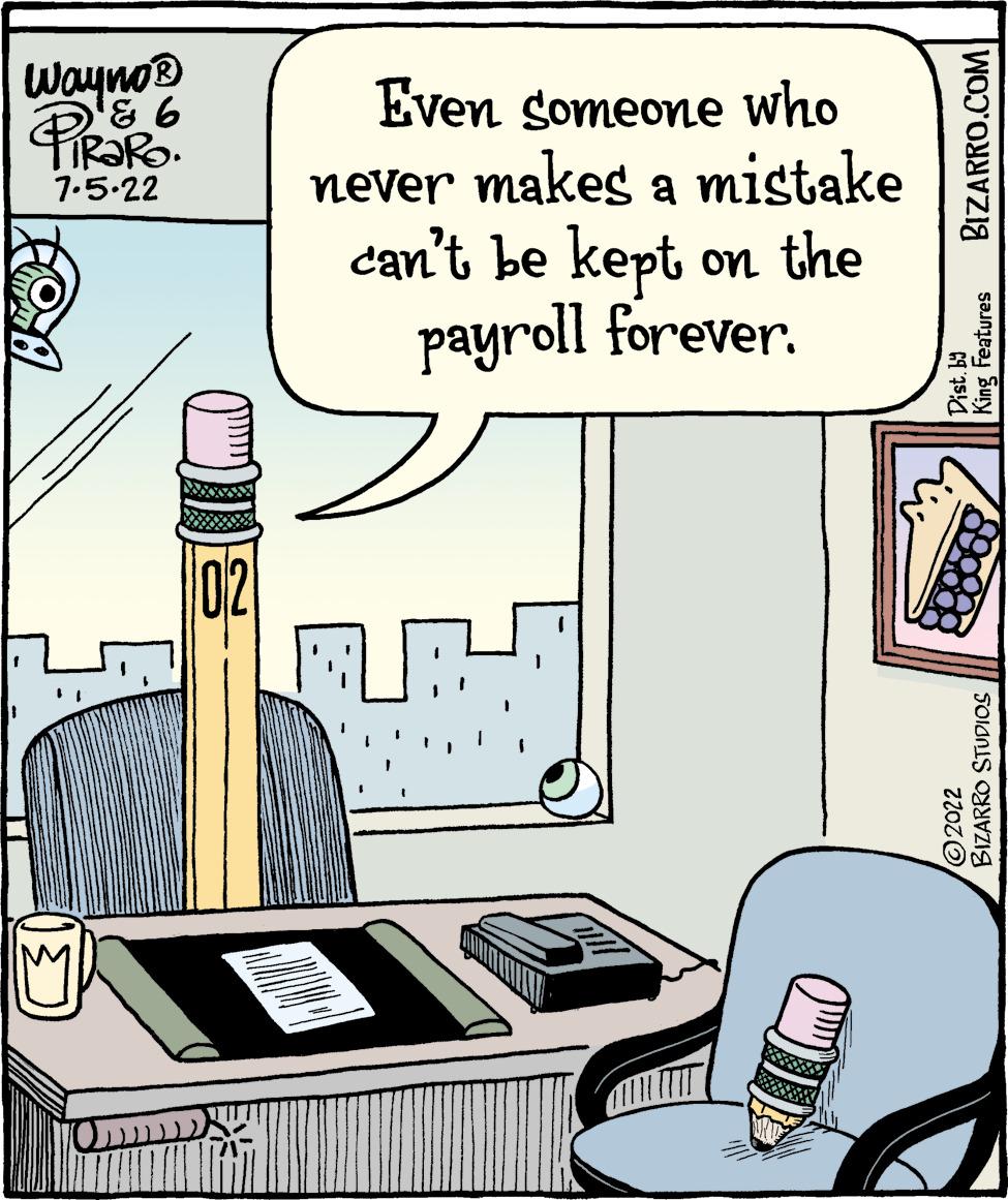 Illustration OCR: Wayno® 931 Pizaro. 7.5.22 ARAM Even someone who never makes a mistake can't be kept on the payroll forever. BIZARRO.COM Dist. by King Features BIZARRO STUDIOS ?2022 Wayno® 931 Pizaro . 7.5.22 ARAM Even someone who never makes a mistake can't be kept on the payroll forever . BIZARRO.COM Dist . by King Features BIZARRO STUDIOS ?2022