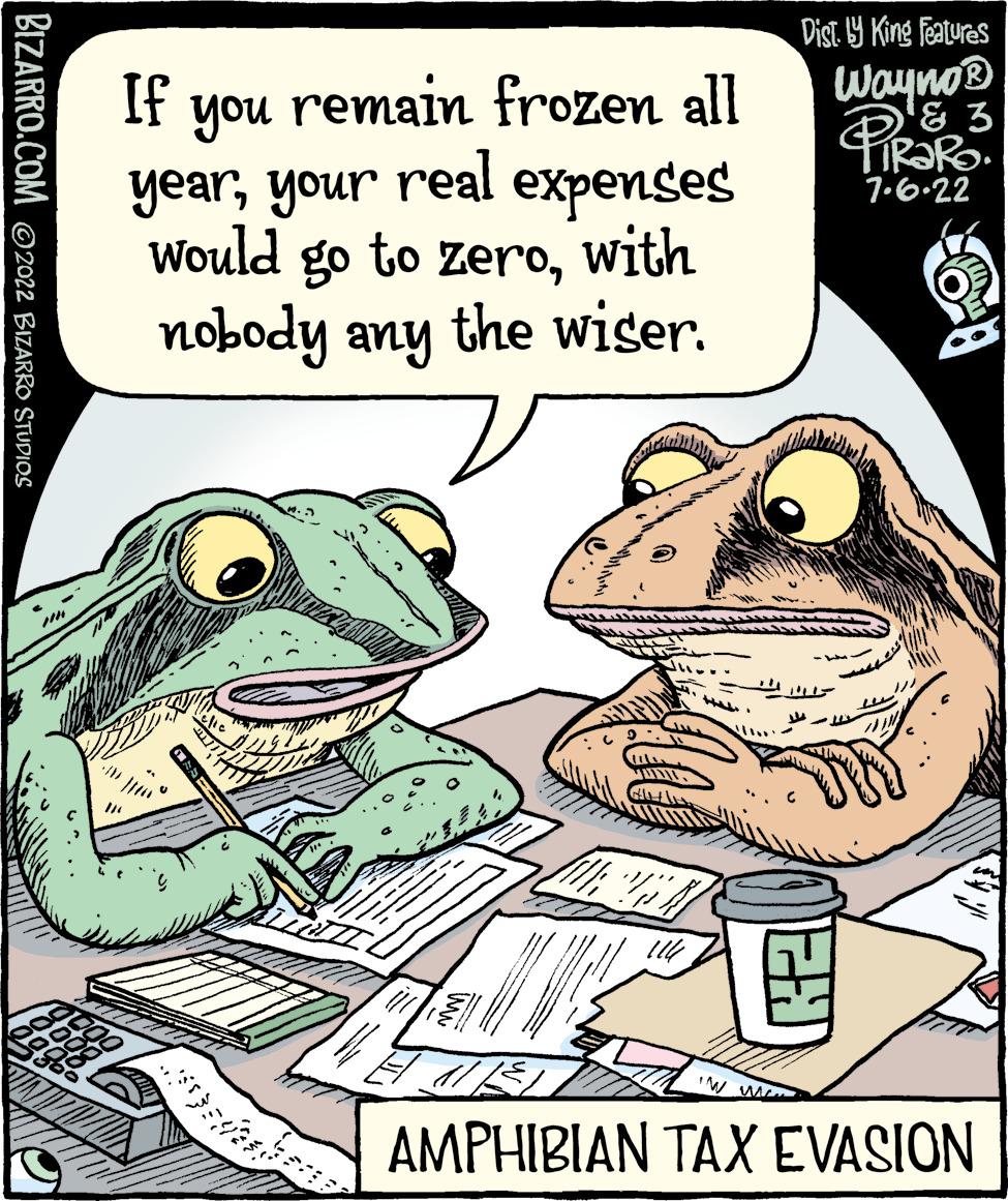 Font OCR: BIZARRO.COM ©2022 BIZARRO STUDIOS If remain frozen all you yearyour real expenses would go to zerowith nobody any the wiser. Sasia bene 20 114 IN M Dist. y King Features Wayno? H & 3 PiraRo 7.6.22 AMPHIBIAN TAX EVASION BIZARRO.COM © 2022 BIZARRO STUDIOS If remain frozen all you yearyour real expenses would go to zerowith nobody any the wiser . Sasia bene 20 114 IN M Dist . y King Features Wayno ? H & 3 PiraRo 7.6.22 AMPHIBIAN TAX EVASION