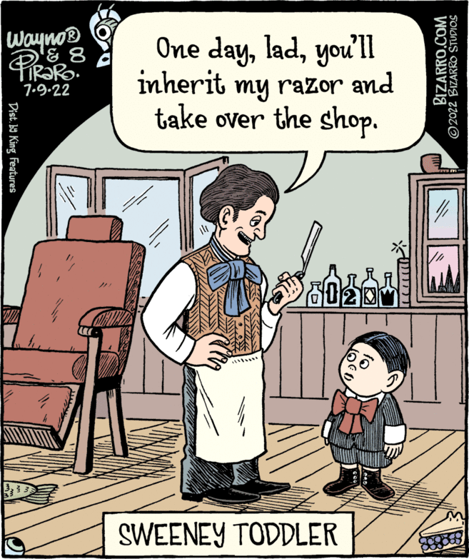 Rectangle OCR: Wayno® ? 8 &8 TRARO. 7.9.22 Dist. by King Features One dayyou'll inherit my razor and take over the shop. SWEENEY TODDLER ??? BIZARRO.COM ?2022 BIZARRO STUDIOS Wayno® ? 8 & 8 TRARO . 7.9.22 Dist . by King Features One dayyou'll inherit my razor and take over the shop . SWEENEY TODDLER ??? BIZARRO.COM ?2022 BIZARRO STUDIOS