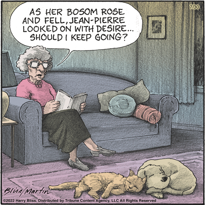Companion dog OCR: AS HER BOSOM ROSE AND FELLJEAN-PIERRE LOOKED ON WITH DESIRE... SHOULD I KEEP GOING? Bliss/Martin ?2022 Harry Bliss. Distributed by Tribune Content AgencyLLC All Rights Reserved 7/30 AS HER BOSOM ROSE AND FELLJEAN - PIERRE LOOKED ON WITH DESIRE ... SHOULD I KEEP GOING ? Bliss / Martin ?2022 Harry Bliss . Distributed by Tribune Content AgencyLLC All Rights Reserved 7/30