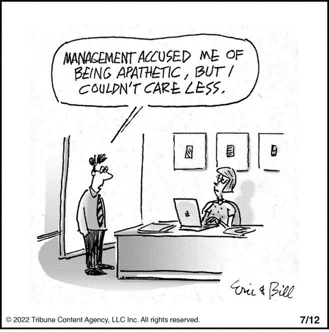 Illustration OCR: MANAGEMENT ACCUSED ME OF BEING APATHETICBUT I COULDN'T CARE LESS. © 2022 Tribune Content AgencyLLC Inc. All rights reserved. INS 19 Eric & Bill 7/12 MANAGEMENT ACCUSED ME OF BEING APATHETICBUT I COULDN'T CARE LESS . © 2022 Tribune Content AgencyLLC Inc. All rights reserved . INS 19 Eric & Bill 7/12