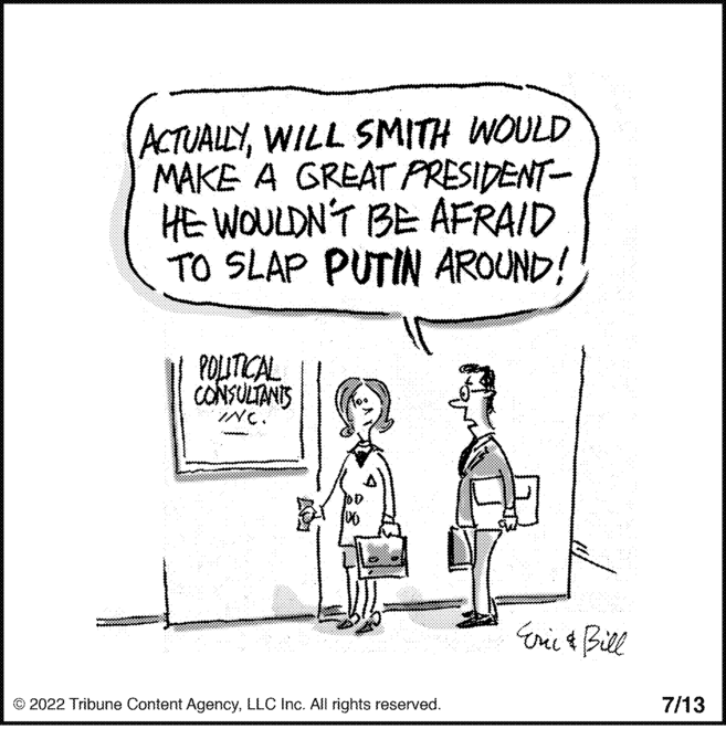 Parallel OCR: ACTUALLYWILL SMITH WOULD MAKE A GREAT PRESIDENT- HE WOULDN'T BE AFRAID TO SLAP PUTIN AROUND! POLITICAL CONSULTANTS INC. ?2022 Tribune Content AgencyLLC Inc. All rights reserved. Eric & Bill 7/13 ACTUALLYWILL SMITH WOULD MAKE A GREAT PRESIDENT HE WOULDN'T BE AFRAID TO SLAP PUTIN AROUND ! POLITICAL CONSULTANTS INC . ?2022 Tribune Content AgencyLLC Inc. All rights reserved . Eric & Bill 7/13