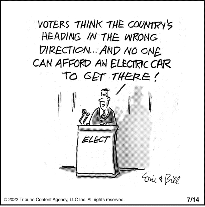 Electric blue OCR: VOTERS THINK THE COUNTRY'S HEADING IN THE WRONG DIRECTION... AND NO ONE CAN AFFORD AN ELECTRIC CAR TO GET THERE! ELECT ?2022 Tribune Content AgencyLLC Inc. All rights reserved. Eric & Bill 7/14 VOTERS THINK THE COUNTRY'S HEADING IN THE WRONG DIRECTION ... AND NO ONE CAN AFFORD AN ELECTRIC CAR TO GET THERE ! ELECT ?2022 Tribune Content AgencyLLC Inc. All rights reserved . Eric & Bill 7/14