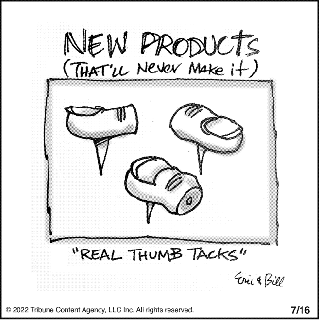 Art OCR: NEW PRODUCTS (THAT'LL Never Make it) "REAL THUMB TACKS" ?2022 Tribune Content AgencyLLC Inc. All rights reserved. Eric & Bill 7/16 NEW PRODUCTS ( THAT'LL Never Make it ) " REAL THUMB TACKS " ?2022 Tribune Content AgencyLLC Inc. All rights reserved . Eric & Bill 7/16