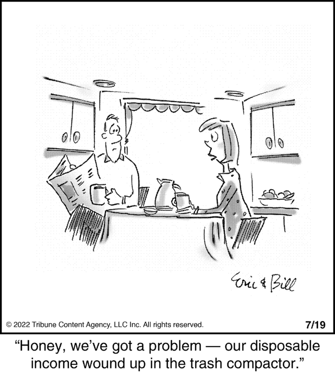 Graphics OCR: ???? JOL Eric & Bill © 2022 Tribune Content AgencyLLC Inc. All rights reserved. "Honeywe've got a problem - our disposable income wound up in the trash compactor." ???? JOL Eric & Bill © 2022 Tribune Content AgencyLLC Inc. All rights reserved . " Honeywe've got a problem - our disposable income wound up in the trash compactor . "