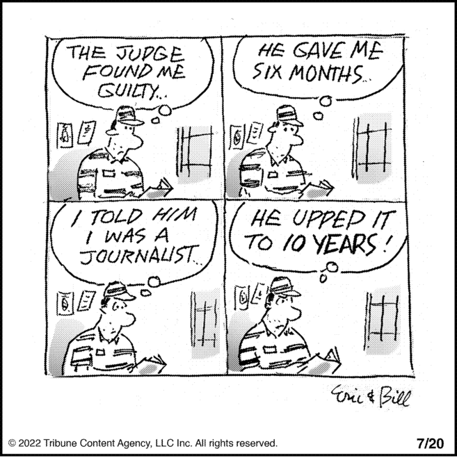 Conversation OCR: THE JUDGE FOUND ME GUILTY... # I TOLD HIM I WAS A JOURNALIST. B It HE GAVE ME SIX MONTHS..... GES HE UPPED IT TO 10 YEARS!LLC Inc. All rights reserved. Eric & Bill 7/20 THE JUDGE FOUND ME GUILTY ... # I TOLD HIM I WAS A JOURNALIST . B It HE GAVE ME SIX MONTHS ..... GES HE UPPED IT TO 10 YEARS !?2022 Tribune Content AgencyLLC Inc. All rights reserved . Eric & Bill 7/20